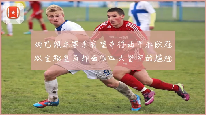 姆巴佩本赛季有望夺得西甲和欧冠双金靴皇马却面临四大皆空的尴尬局面
