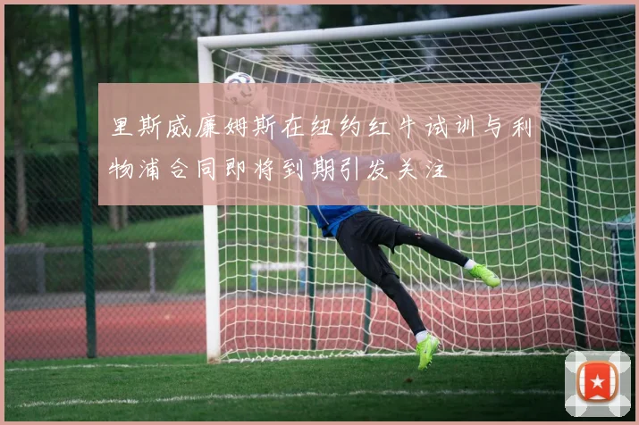 里斯威廉姆斯在纽约红牛试训与利物浦合同即将到期引发关注