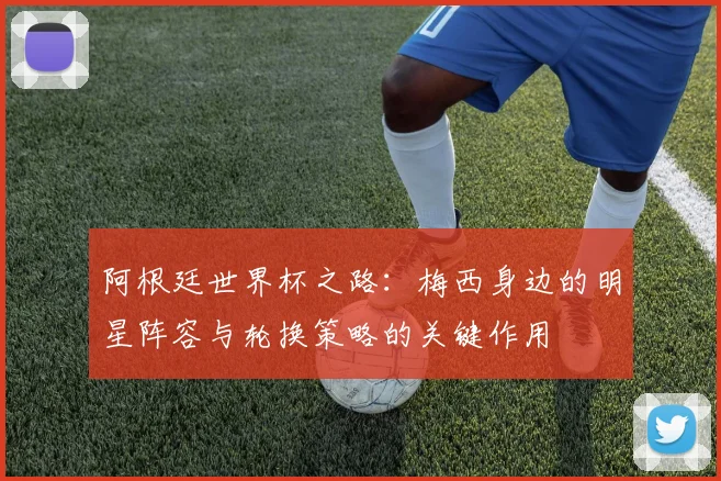 阿根廷世界杯之路：梅西身边的明星阵容与轮换策略的关键作用
