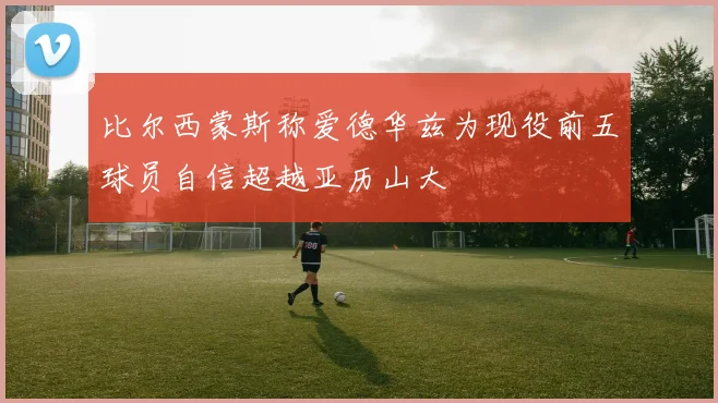 比尔西蒙斯称爱德华兹为现役前五球员自信超越亚历山大