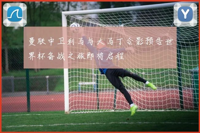 曼联中卫利马与大马丁合影预告世界杯备战之旅即将启程