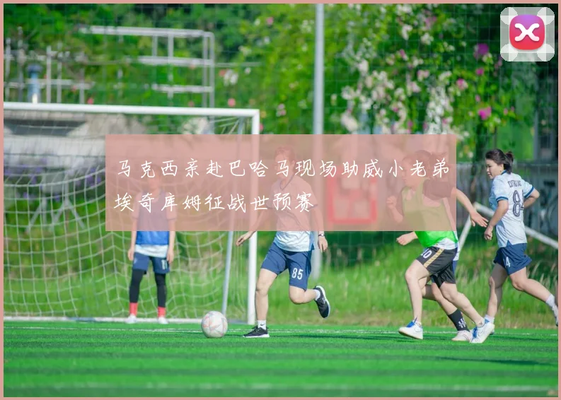 马克西亲赴巴哈马现场助威小老弟埃奇库姆征战世预赛