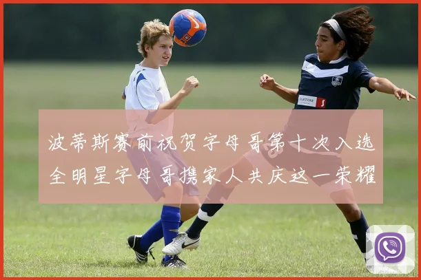 波蒂斯赛前祝贺字母哥第十次入选全明星字母哥携家人共庆这一荣耀时刻
