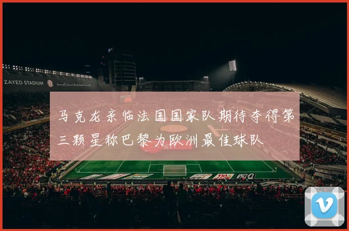 马克龙亲临法国国家队期待夺得第三颗星称巴黎为欧洲最佳球队