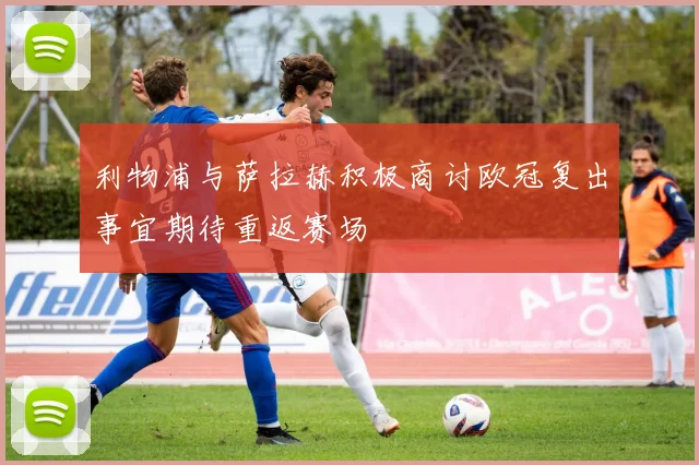 利物浦与萨拉赫积极商讨欧冠复出事宜期待重返赛场