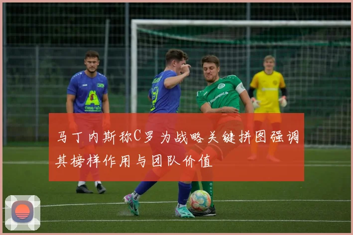马丁内斯称C罗为战略关键拼图强调其榜样作用与团队价值