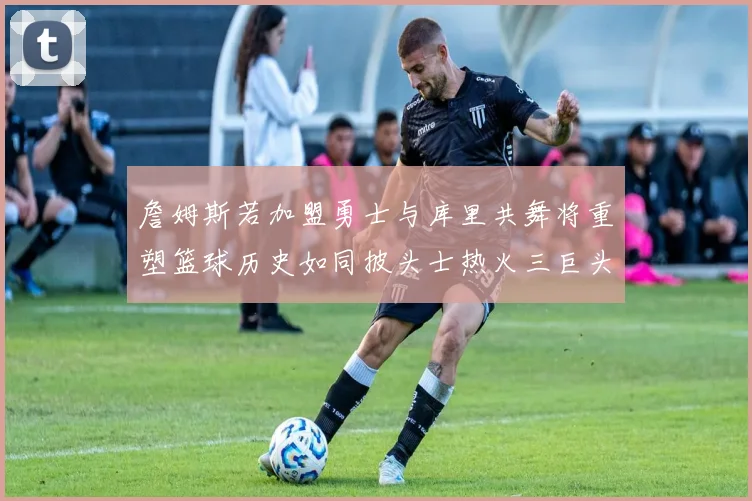 詹姆斯若加盟勇士与库里共舞将重塑篮球历史如同披头士热火三巨头再现