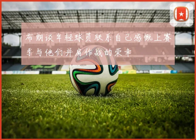 布朗谈年轻球员联系自己感慨上赛季与他们并肩作战的荣幸