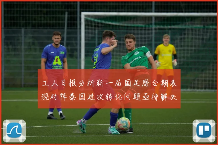 工人日报分析新一届国足磨合期表现对阵泰国进攻转化问题亟待解决
