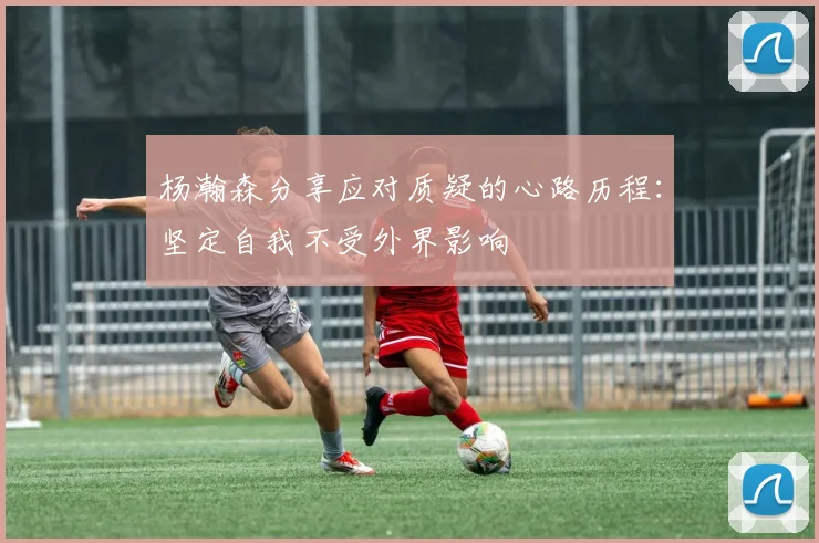 杨瀚森分享应对质疑的心路历程：坚定自我不受外界影响