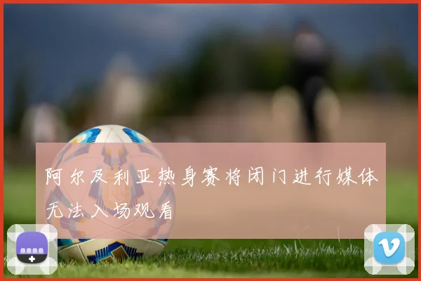 阿尔及利亚热身赛将闭门进行媒体无法入场观看