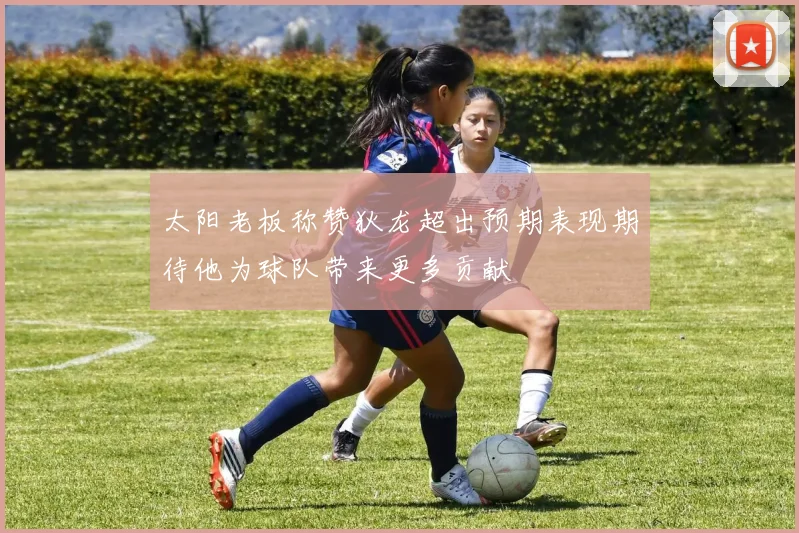 太阳老板称赞狄龙超出预期表现期待他为球队带来更多贡献