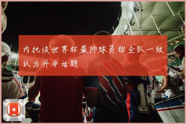 内托谈世界杯最帅球员称全队一致认为并非话题