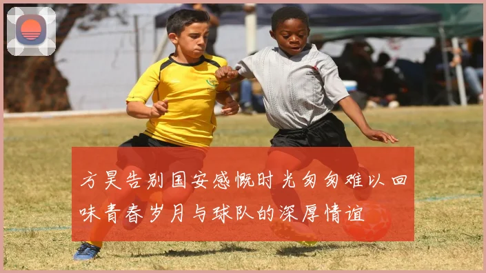 方昊告别国安感慨时光匆匆难以回味青春岁月与球队的深厚情谊
