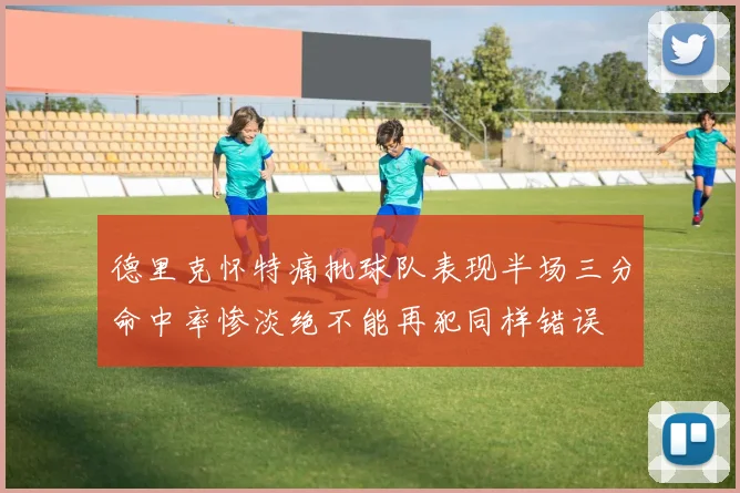 德里克怀特痛批球队表现半场三分命中率惨淡绝不能再犯同样错误